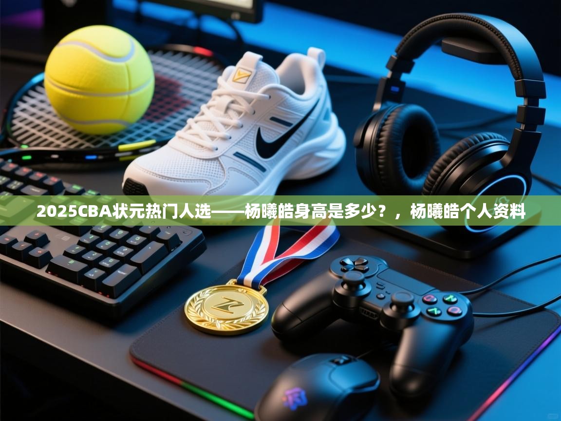 问鼎娱乐app下载-2025CBA状元热门人选——杨曦皓身高是多少?,杨曦皓个人资料